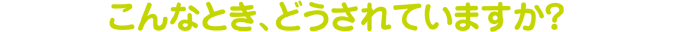 こんなとき、どうされていますか? こんなとき、どうされていますか?
