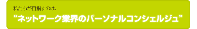私たちが目指すのは、ネットワーク業界のパーソナルコンシェルジュ 私たちが目指すのは、ネットワーク業界のパーソナルコンシェルジュ