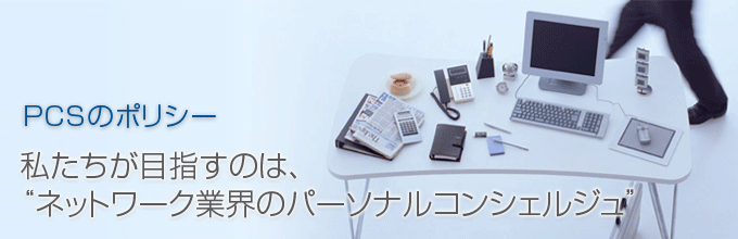PCSのポリシー 私たちが目指すのは、ネットワーク業界のパーソナルコンシェルジュ PCSのポリシー 私たちが目指すのは、ネットワーク業界のパーソナルコンシェルジュ